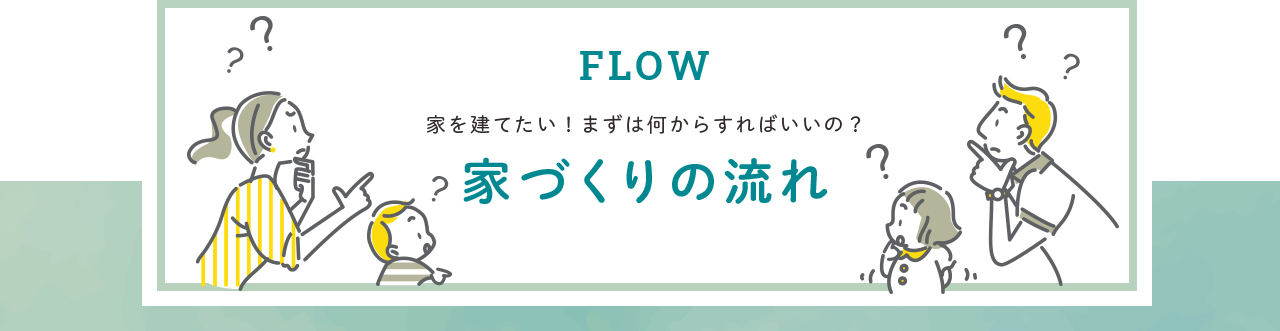 FLOW 家を建てたい！まずは何からすればいいの？ 家づくりの流れ